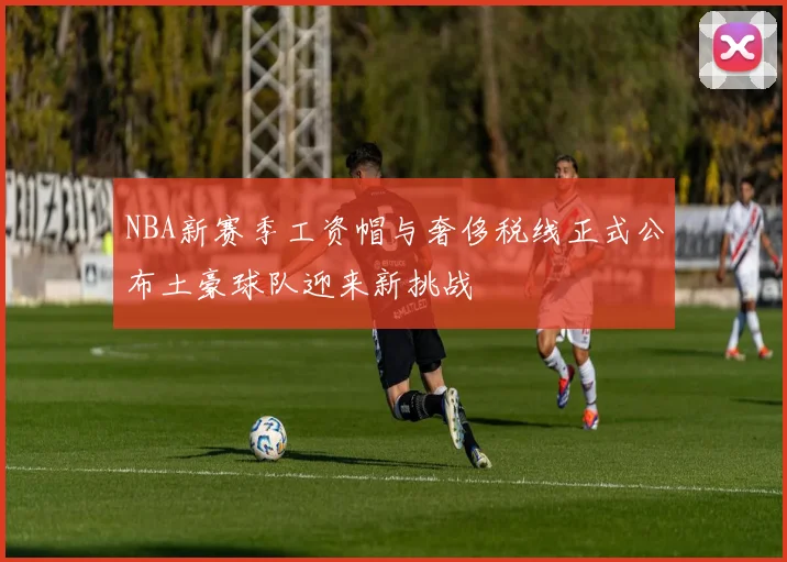 NBA新赛季工资帽与奢侈税线正式公布土豪球队迎来新挑战