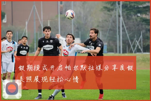假期模式开启帕尔默社媒分享度假美照展现轻松心情