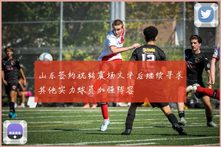 山东签约祝铭震杨文学后继续寻求其他实力球员加强阵容