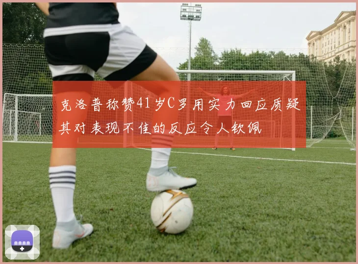 克洛普称赞41岁C罗用实力回应质疑其对表现不佳的反应令人钦佩