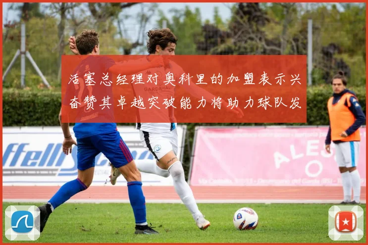 活塞总经理对奥科里的加盟表示兴奋赞其卓越突破能力将助力球队发展