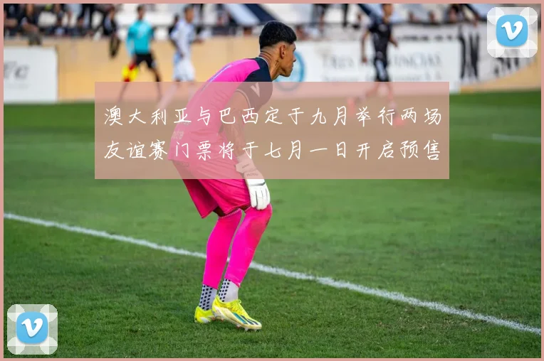 澳大利亚与巴西定于九月举行两场友谊赛门票将于七月一日开启预售
