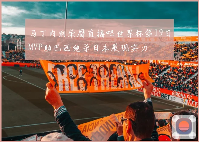 马丁内利荣膺直播吧世界杯第19日MVP助巴西绝杀日本展现实力