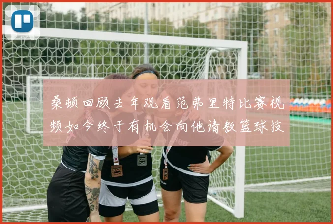 桑顿回顾去年观看范弗里特比赛视频如今终于有机会向他请教篮球技巧